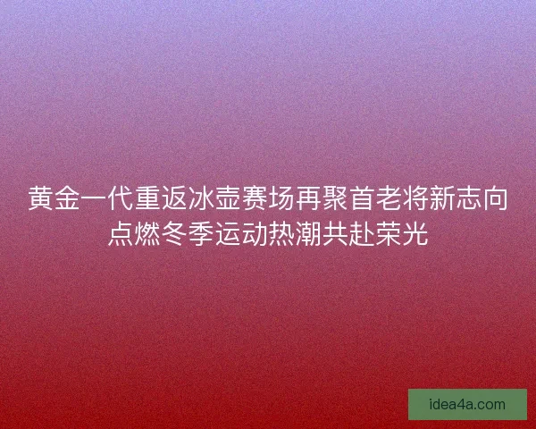 黄金一代重返冰壶赛场再聚首老将新志向点燃冬季运动热潮共赴荣光 黄金一代重返冰壶赛场再聚首老将新志向点燃冬季运动热潮共赴荣光