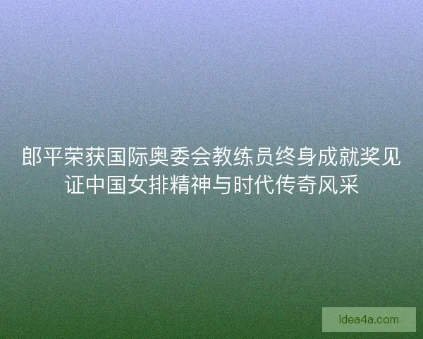 郎平荣获国际奥委会教练员终身成就奖见证中国女排精神与时代传奇风采