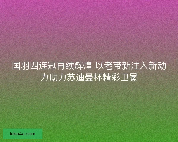 国羽四连冠再续辉煌 以老带新注入新动力助力苏迪曼杯精彩卫冕 国羽四连冠再续辉煌 以老带新注入新动力助力苏迪曼杯精彩卫冕