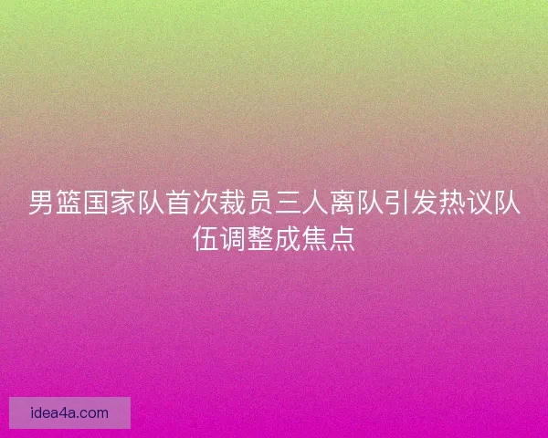 男篮国家队首次裁员三人离队引发热议队伍调整成焦点